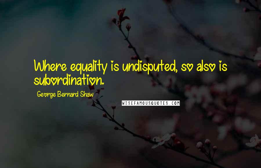 George Bernard Shaw Quotes: Where equality is undisputed, so also is subordination.