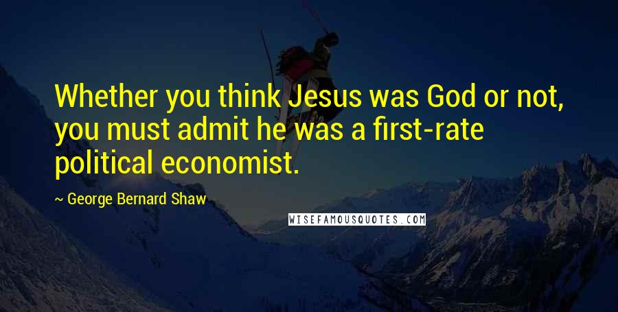 George Bernard Shaw Quotes: Whether you think Jesus was God or not, you must admit he was a first-rate political economist.