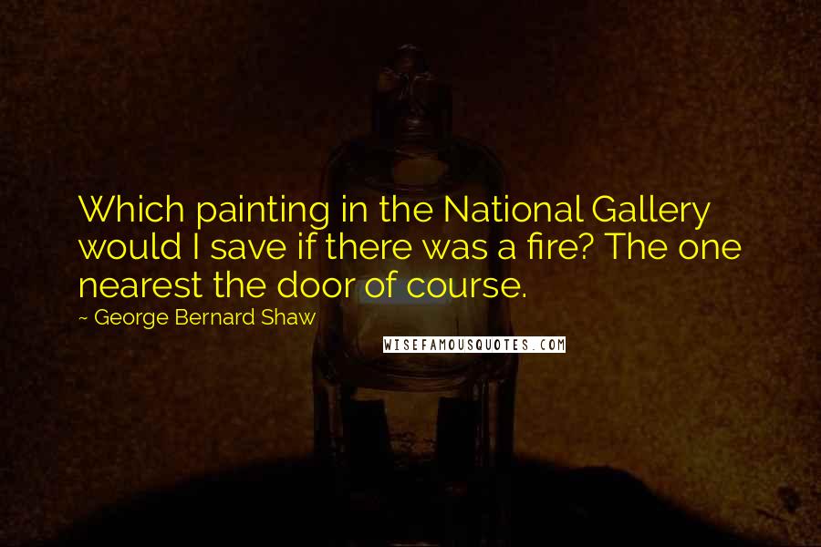 George Bernard Shaw Quotes: Which painting in the National Gallery would I save if there was a fire? The one nearest the door of course.