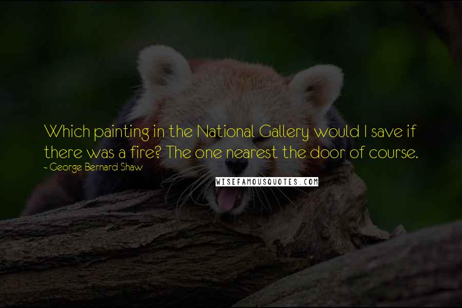 George Bernard Shaw Quotes: Which painting in the National Gallery would I save if there was a fire? The one nearest the door of course.