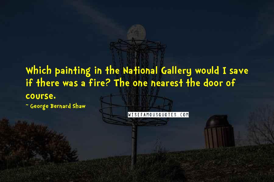 George Bernard Shaw Quotes: Which painting in the National Gallery would I save if there was a fire? The one nearest the door of course.