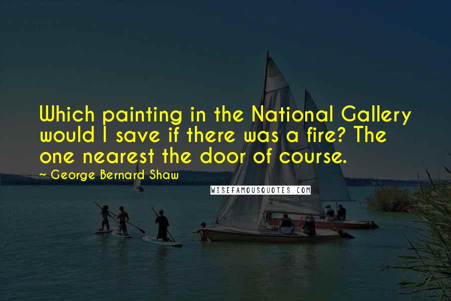 George Bernard Shaw Quotes: Which painting in the National Gallery would I save if there was a fire? The one nearest the door of course.