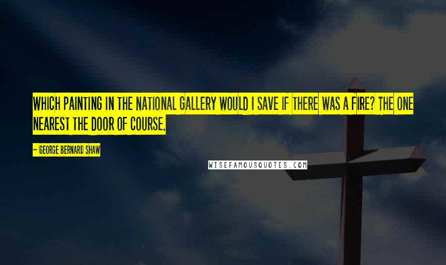 George Bernard Shaw Quotes: Which painting in the National Gallery would I save if there was a fire? The one nearest the door of course.