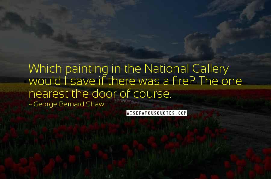 George Bernard Shaw Quotes: Which painting in the National Gallery would I save if there was a fire? The one nearest the door of course.