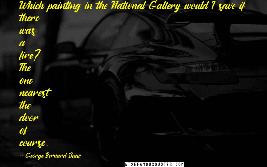 George Bernard Shaw Quotes: Which painting in the National Gallery would I save if there was a fire? The one nearest the door of course.