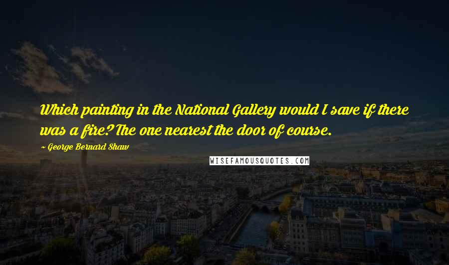 George Bernard Shaw Quotes: Which painting in the National Gallery would I save if there was a fire? The one nearest the door of course.