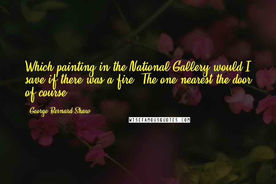 George Bernard Shaw Quotes: Which painting in the National Gallery would I save if there was a fire? The one nearest the door of course.