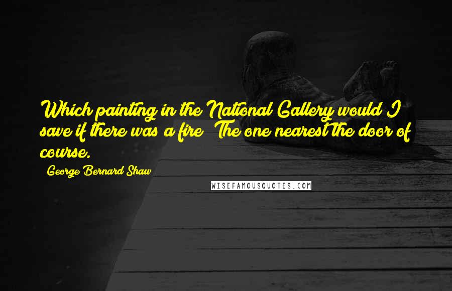 George Bernard Shaw Quotes: Which painting in the National Gallery would I save if there was a fire? The one nearest the door of course.