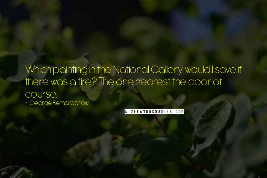 George Bernard Shaw Quotes: Which painting in the National Gallery would I save if there was a fire? The one nearest the door of course.
