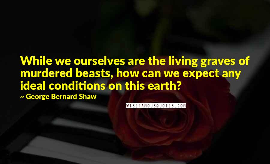 George Bernard Shaw Quotes: While we ourselves are the living graves of murdered beasts, how can we expect any ideal conditions on this earth?