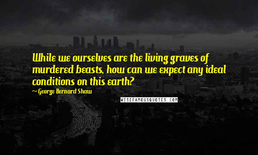 George Bernard Shaw Quotes: While we ourselves are the living graves of murdered beasts, how can we expect any ideal conditions on this earth?