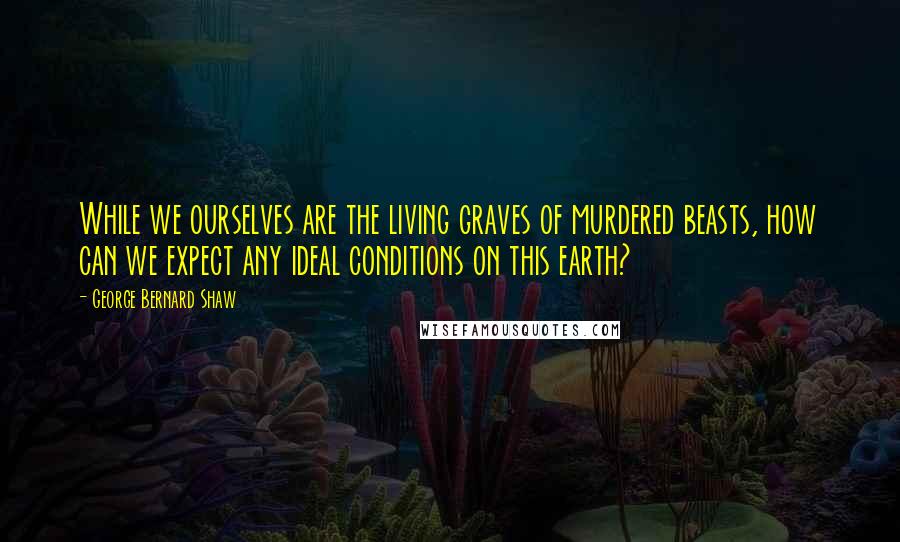 George Bernard Shaw Quotes: While we ourselves are the living graves of murdered beasts, how can we expect any ideal conditions on this earth?