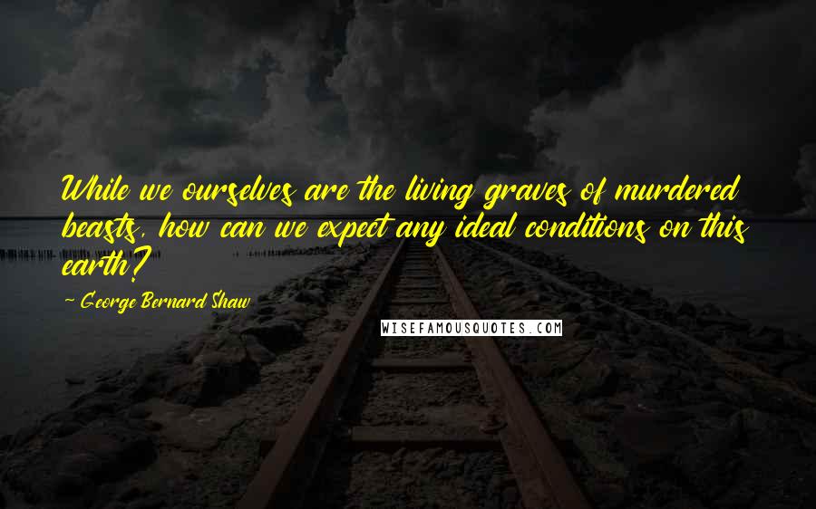 George Bernard Shaw Quotes: While we ourselves are the living graves of murdered beasts, how can we expect any ideal conditions on this earth?