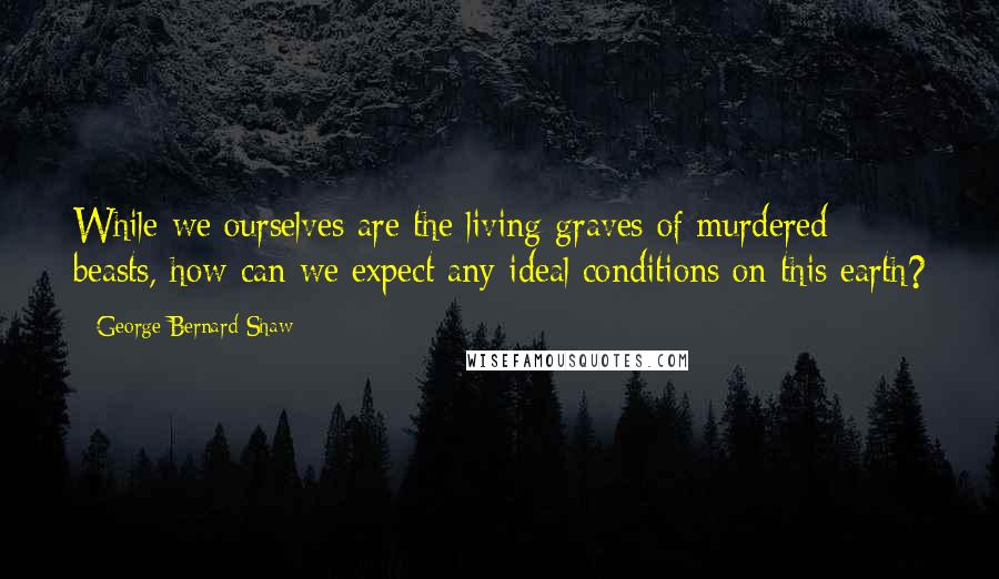 George Bernard Shaw Quotes: While we ourselves are the living graves of murdered beasts, how can we expect any ideal conditions on this earth?