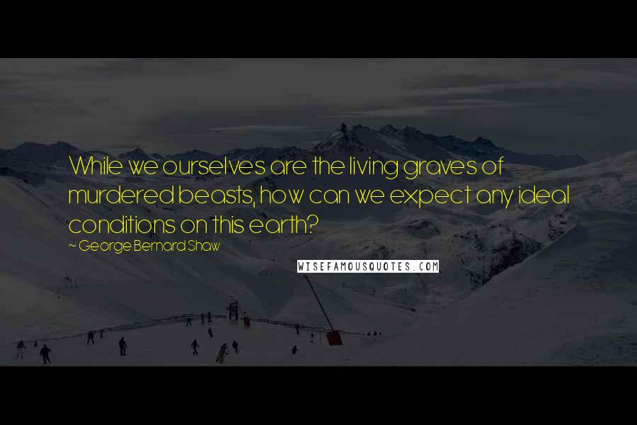 George Bernard Shaw Quotes: While we ourselves are the living graves of murdered beasts, how can we expect any ideal conditions on this earth?