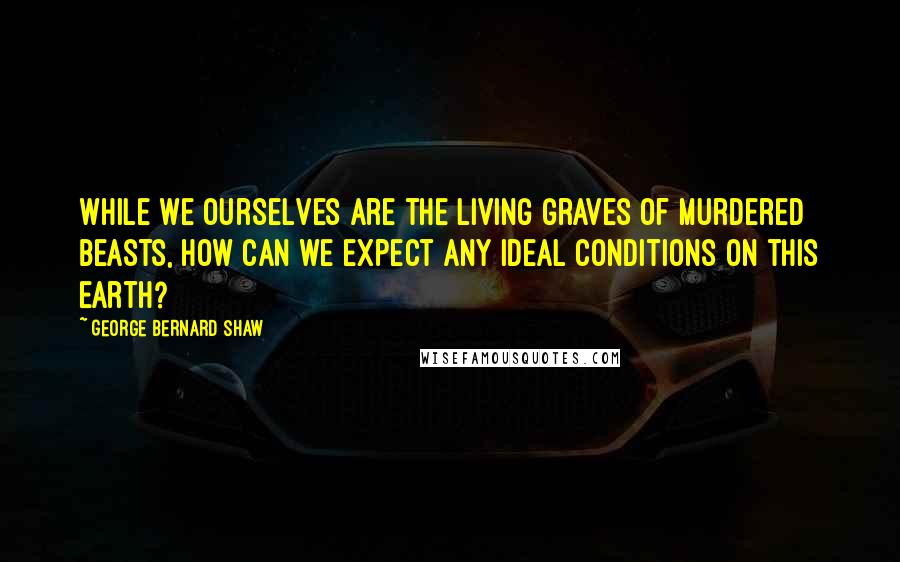 George Bernard Shaw Quotes: While we ourselves are the living graves of murdered beasts, how can we expect any ideal conditions on this earth?