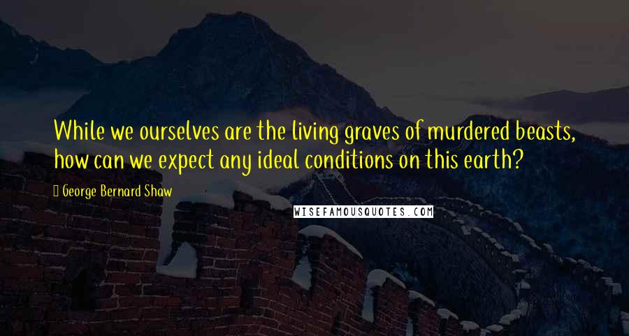 George Bernard Shaw Quotes: While we ourselves are the living graves of murdered beasts, how can we expect any ideal conditions on this earth?