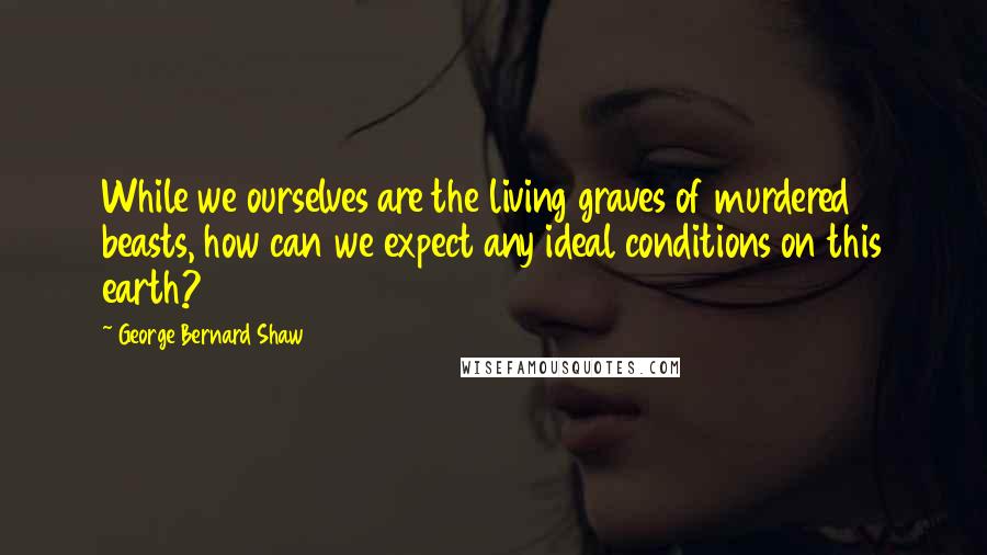 George Bernard Shaw Quotes: While we ourselves are the living graves of murdered beasts, how can we expect any ideal conditions on this earth?