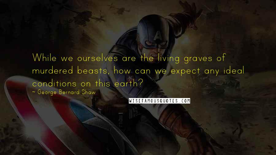 George Bernard Shaw Quotes: While we ourselves are the living graves of murdered beasts, how can we expect any ideal conditions on this earth?