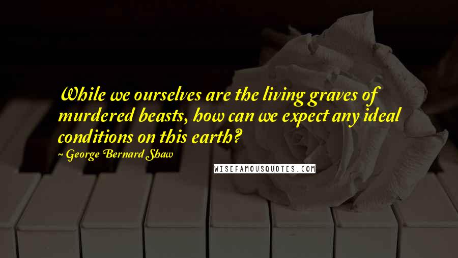 George Bernard Shaw Quotes: While we ourselves are the living graves of murdered beasts, how can we expect any ideal conditions on this earth?