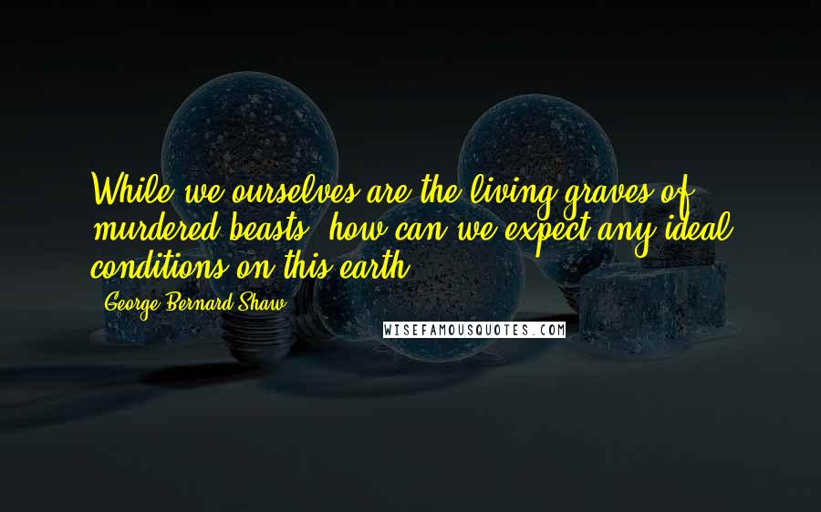 George Bernard Shaw Quotes: While we ourselves are the living graves of murdered beasts, how can we expect any ideal conditions on this earth?