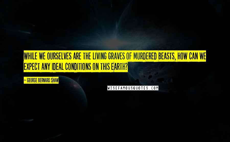 George Bernard Shaw Quotes: While we ourselves are the living graves of murdered beasts, how can we expect any ideal conditions on this earth?