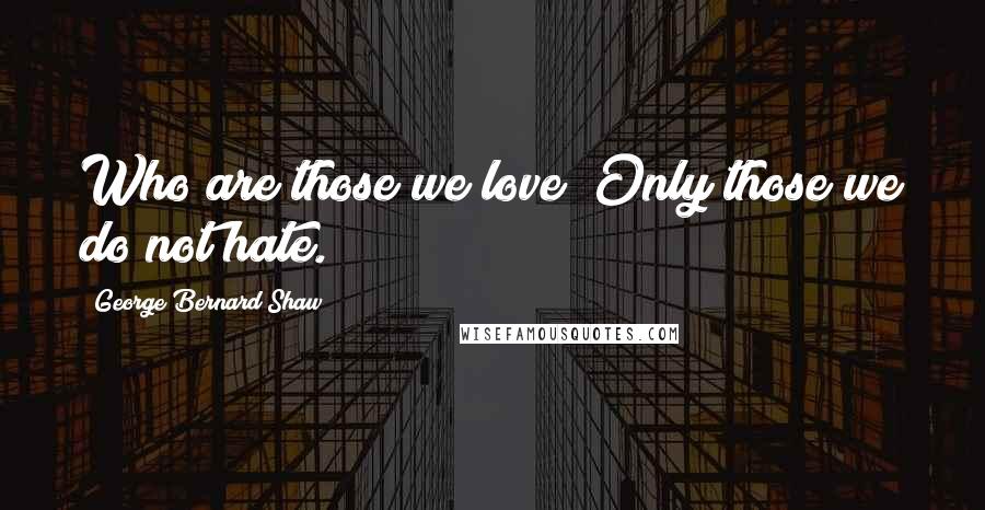 George Bernard Shaw Quotes: Who are those we love? Only those we do not hate.
