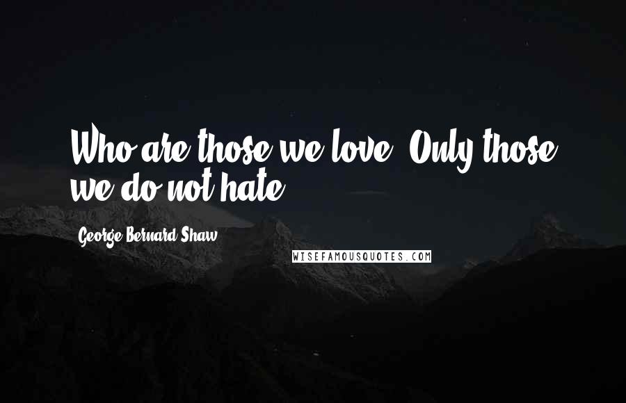 George Bernard Shaw Quotes: Who are those we love? Only those we do not hate.
