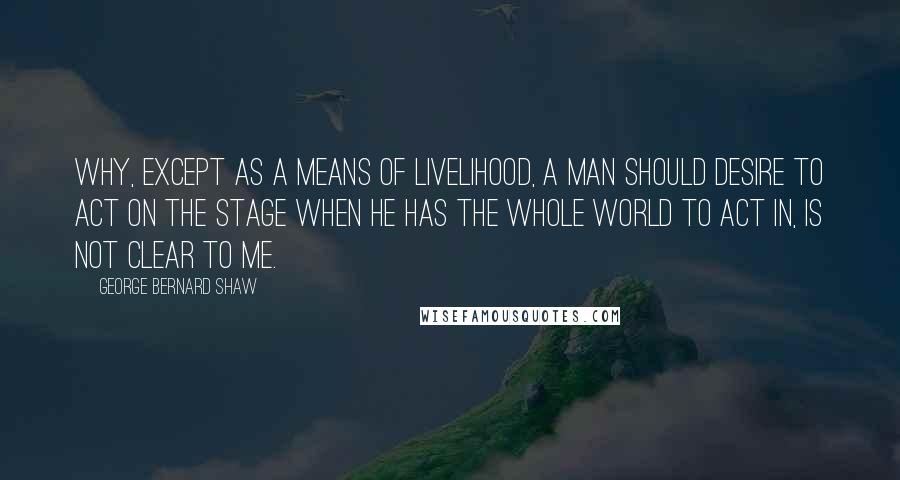 George Bernard Shaw Quotes: Why, except as a means of livelihood, a man should desire to act on the stage when he has the whole world to act in, is not clear to me.