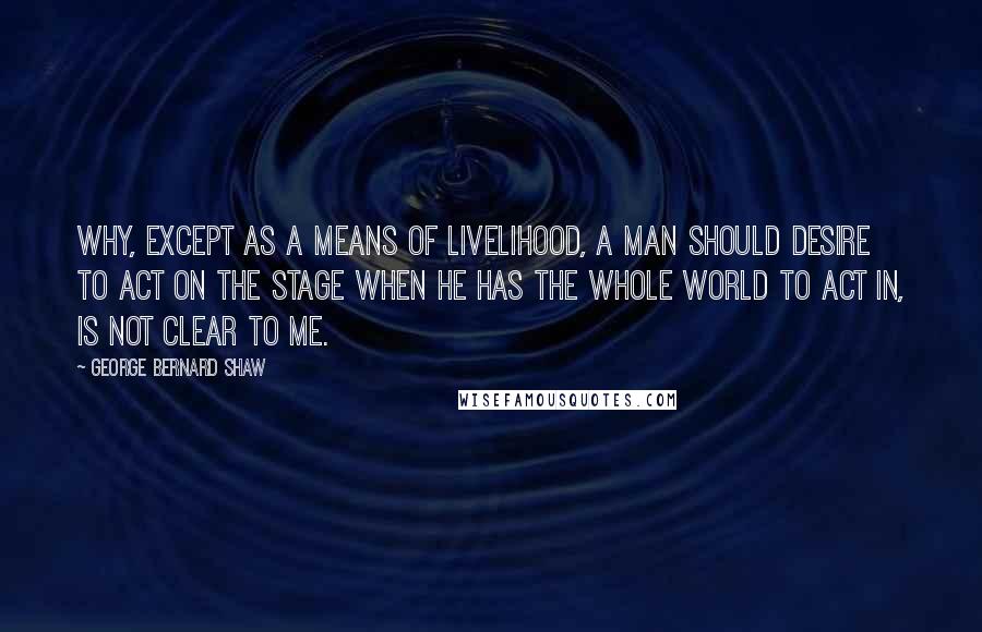 George Bernard Shaw Quotes: Why, except as a means of livelihood, a man should desire to act on the stage when he has the whole world to act in, is not clear to me.