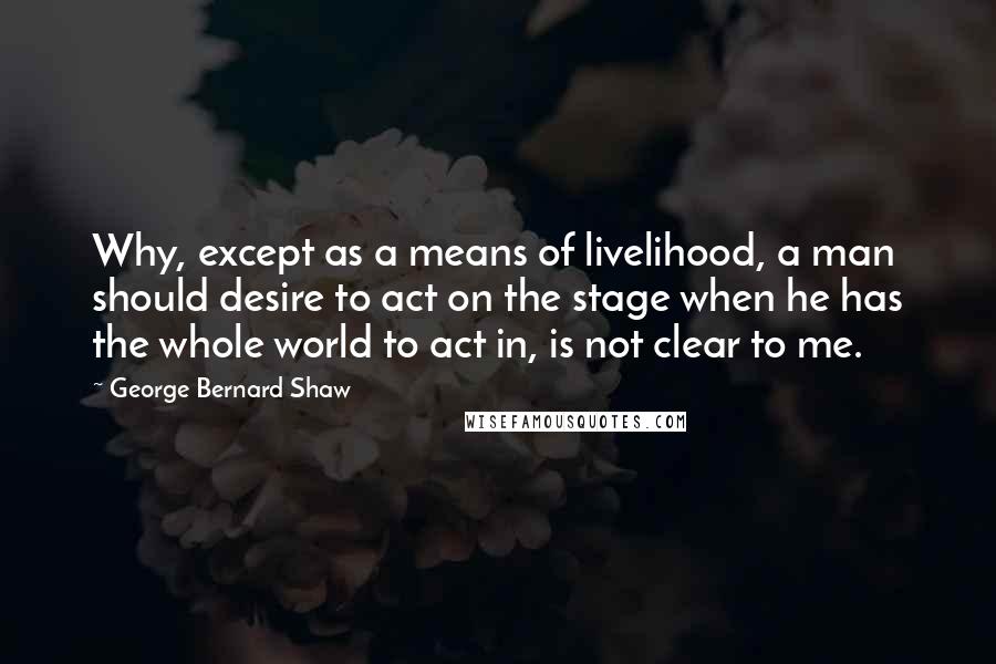 George Bernard Shaw Quotes: Why, except as a means of livelihood, a man should desire to act on the stage when he has the whole world to act in, is not clear to me.