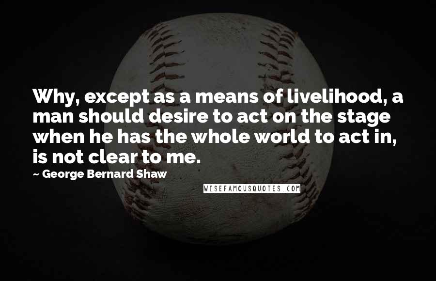 George Bernard Shaw Quotes: Why, except as a means of livelihood, a man should desire to act on the stage when he has the whole world to act in, is not clear to me.