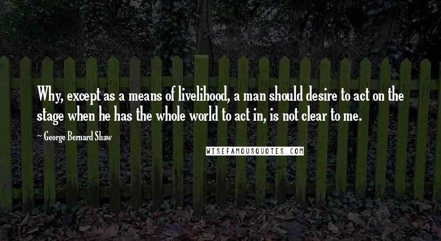 George Bernard Shaw Quotes: Why, except as a means of livelihood, a man should desire to act on the stage when he has the whole world to act in, is not clear to me.