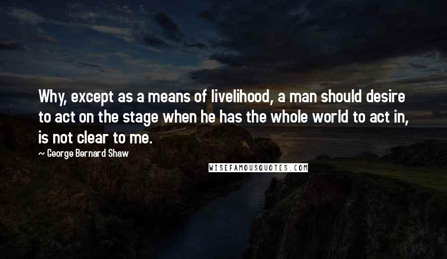 George Bernard Shaw Quotes: Why, except as a means of livelihood, a man should desire to act on the stage when he has the whole world to act in, is not clear to me.