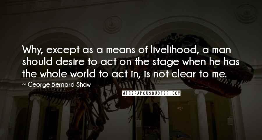George Bernard Shaw Quotes: Why, except as a means of livelihood, a man should desire to act on the stage when he has the whole world to act in, is not clear to me.