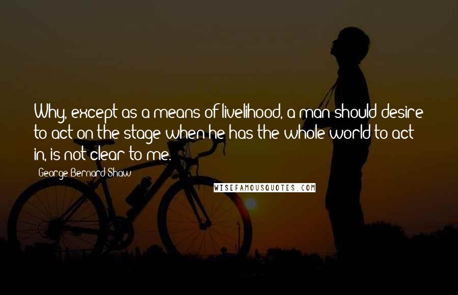 George Bernard Shaw Quotes: Why, except as a means of livelihood, a man should desire to act on the stage when he has the whole world to act in, is not clear to me.