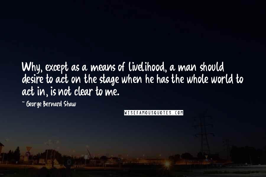 George Bernard Shaw Quotes: Why, except as a means of livelihood, a man should desire to act on the stage when he has the whole world to act in, is not clear to me.