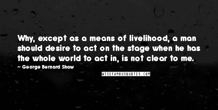 George Bernard Shaw Quotes: Why, except as a means of livelihood, a man should desire to act on the stage when he has the whole world to act in, is not clear to me.