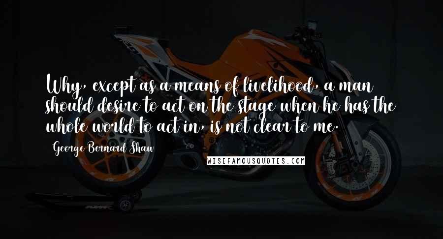 George Bernard Shaw Quotes: Why, except as a means of livelihood, a man should desire to act on the stage when he has the whole world to act in, is not clear to me.