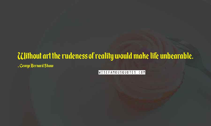 George Bernard Shaw Quotes: Without art the rudeness of reality would make life unbearable.