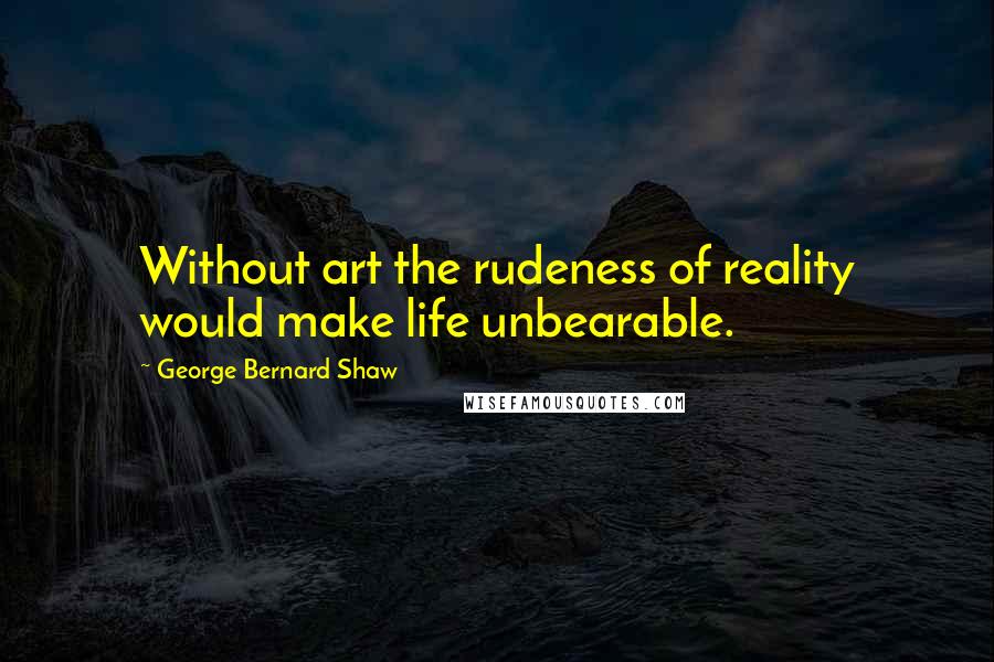 George Bernard Shaw Quotes: Without art the rudeness of reality would make life unbearable.