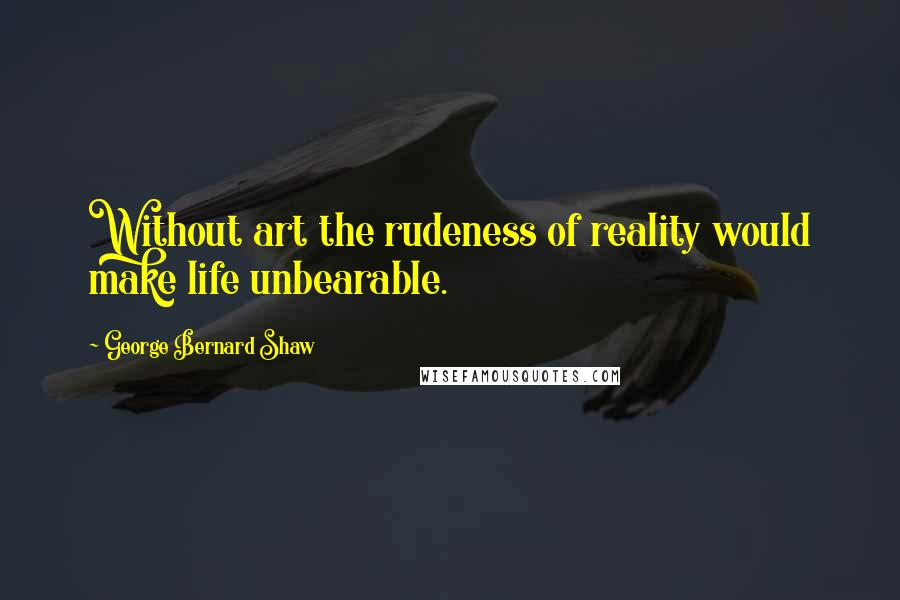 George Bernard Shaw Quotes: Without art the rudeness of reality would make life unbearable.