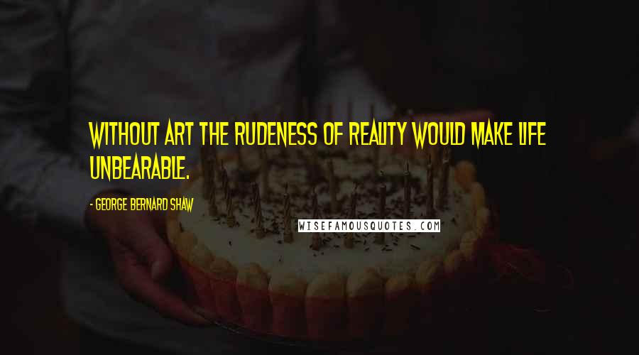 George Bernard Shaw Quotes: Without art the rudeness of reality would make life unbearable.