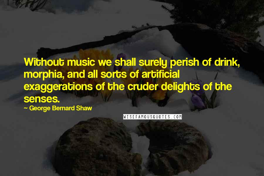 George Bernard Shaw Quotes: Without music we shall surely perish of drink, morphia, and all sorts of artificial exaggerations of the cruder delights of the senses.