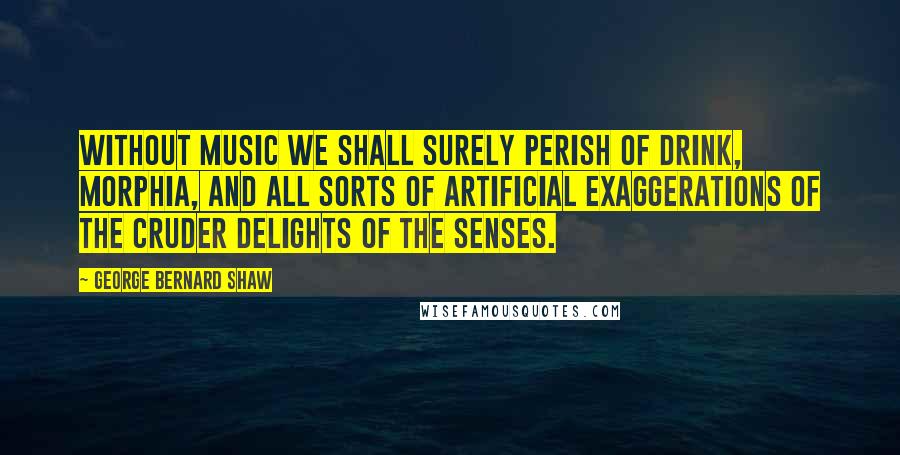 George Bernard Shaw Quotes: Without music we shall surely perish of drink, morphia, and all sorts of artificial exaggerations of the cruder delights of the senses.
