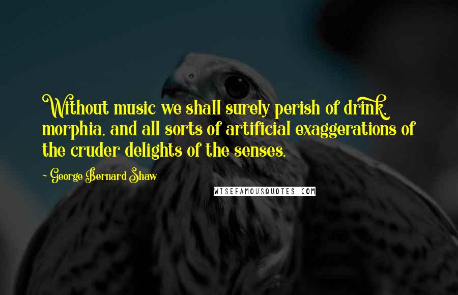 George Bernard Shaw Quotes: Without music we shall surely perish of drink, morphia, and all sorts of artificial exaggerations of the cruder delights of the senses.