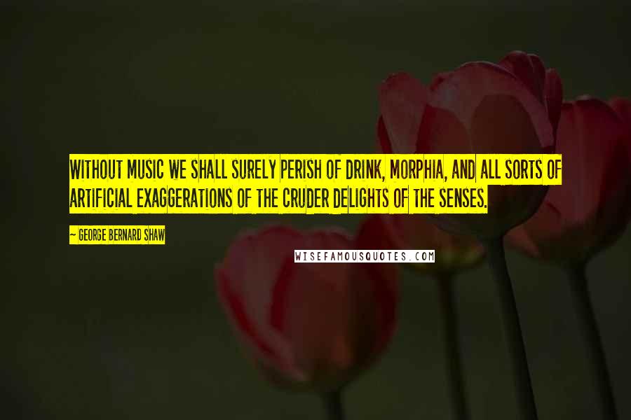 George Bernard Shaw Quotes: Without music we shall surely perish of drink, morphia, and all sorts of artificial exaggerations of the cruder delights of the senses.