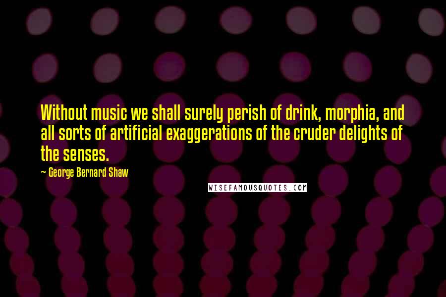 George Bernard Shaw Quotes: Without music we shall surely perish of drink, morphia, and all sorts of artificial exaggerations of the cruder delights of the senses.
