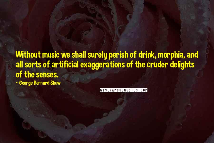 George Bernard Shaw Quotes: Without music we shall surely perish of drink, morphia, and all sorts of artificial exaggerations of the cruder delights of the senses.