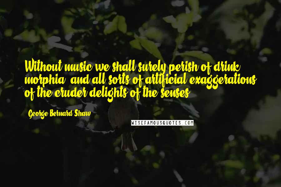 George Bernard Shaw Quotes: Without music we shall surely perish of drink, morphia, and all sorts of artificial exaggerations of the cruder delights of the senses.